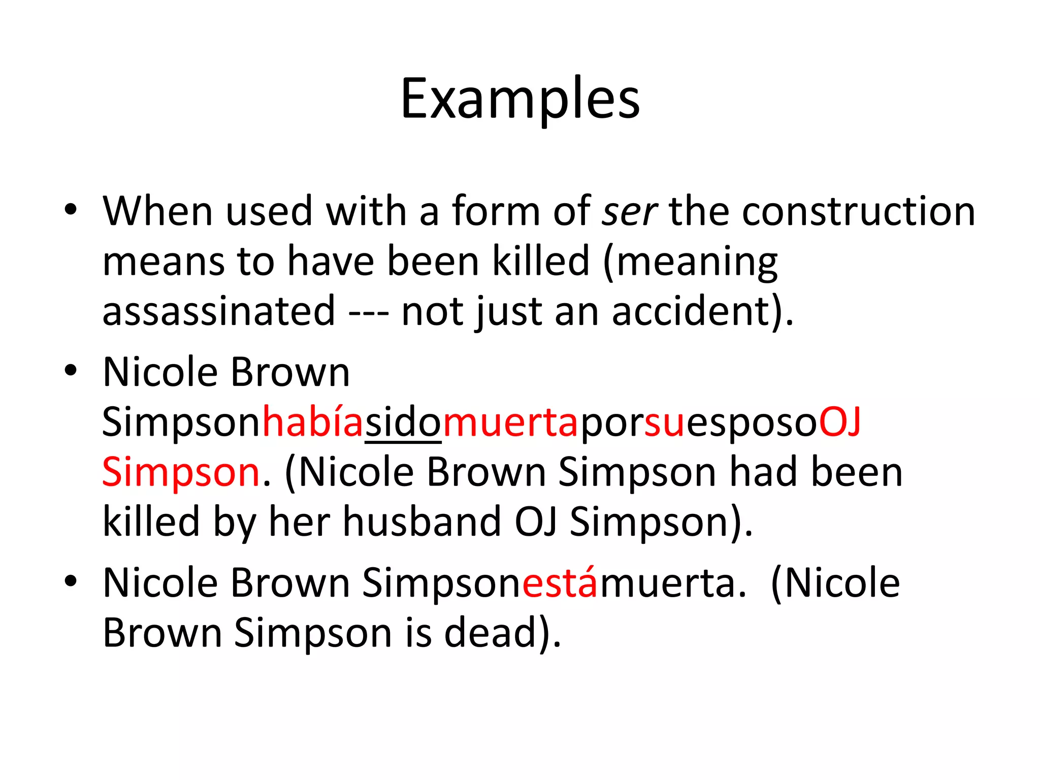 Examples
• When used with a form of ser the construction
  means to have been killed (meaning
  assassinated --- not just an accident).
• Nicole Brown
  SimpsonhabíasidomuertaporsuesposoOJ
  Simpson. (Nicole Brown Simpson had been
  killed by her husband OJ Simpson).
• Nicole Brown Simpsonestámuerta. (Nicole
  Brown Simpson is dead).
 