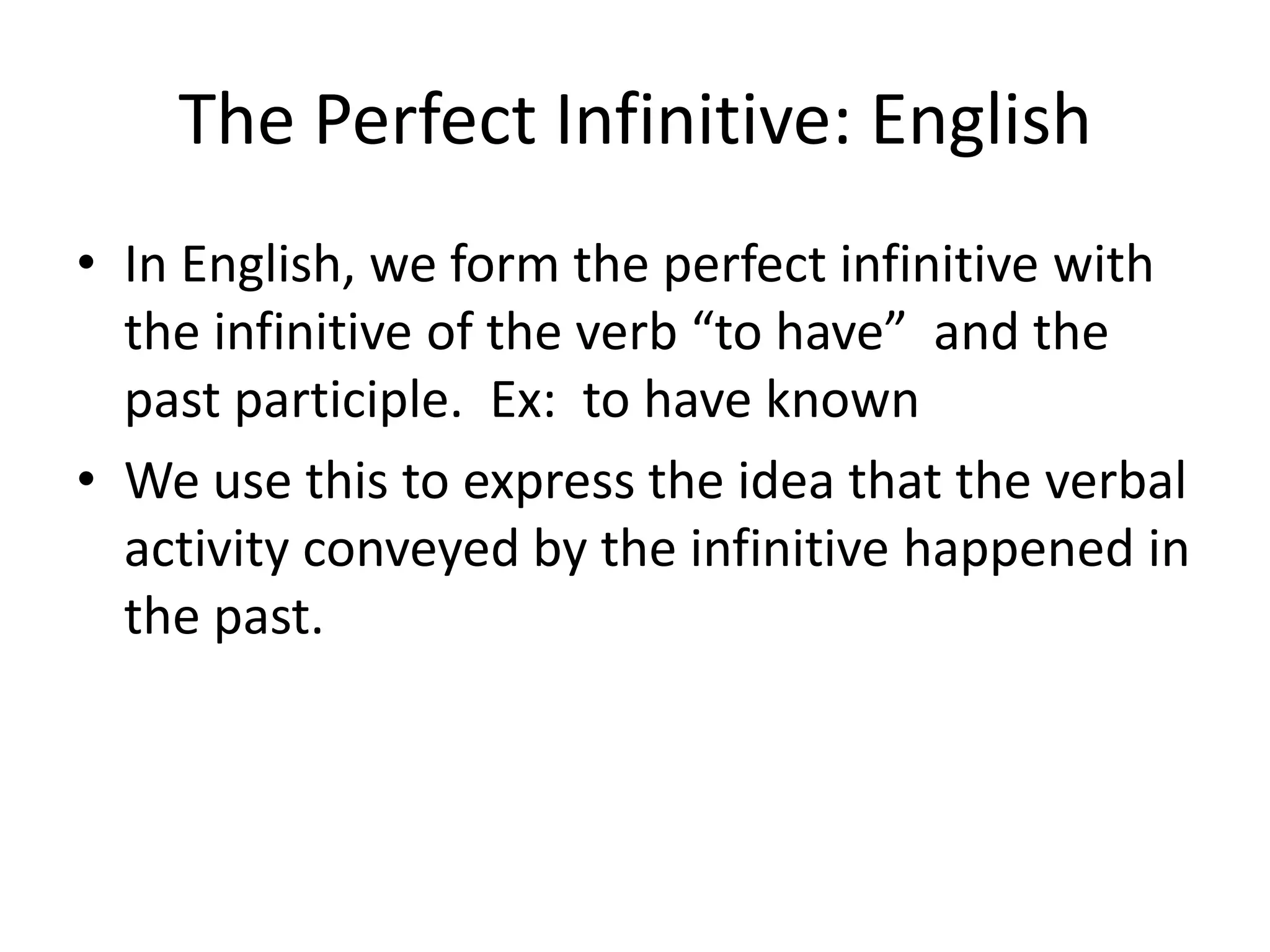 The Perfect Infinitive: English
• In English, we form the perfect infinitive with
  the infinitive of the verb “to have” and the
  past participle. Ex: to have known
• We use this to express the idea that the verbal
  activity conveyed by the infinitive happened in
  the past.
 