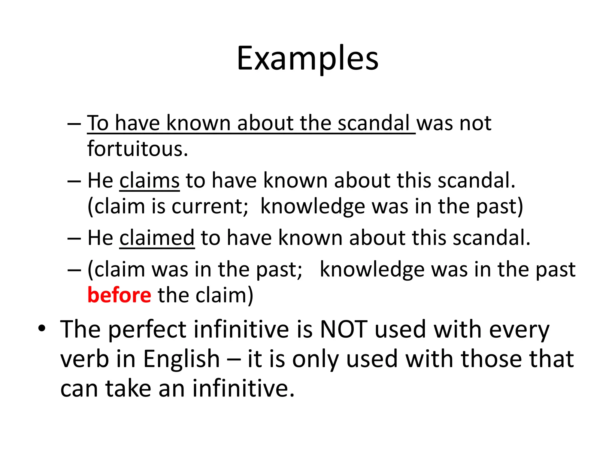 Examples
  – To have known about the scandal was not
    fortuitous.
  – He claims to have known about this scandal.
    (claim is current; knowledge was in the past)
  – He claimed to have known about this scandal.
  – (claim was in the past; knowledge was in the past
    before the claim)
• The perfect infinitive is NOT used with every
  verb in English – it is only used with those that
  can take an infinitive.
 