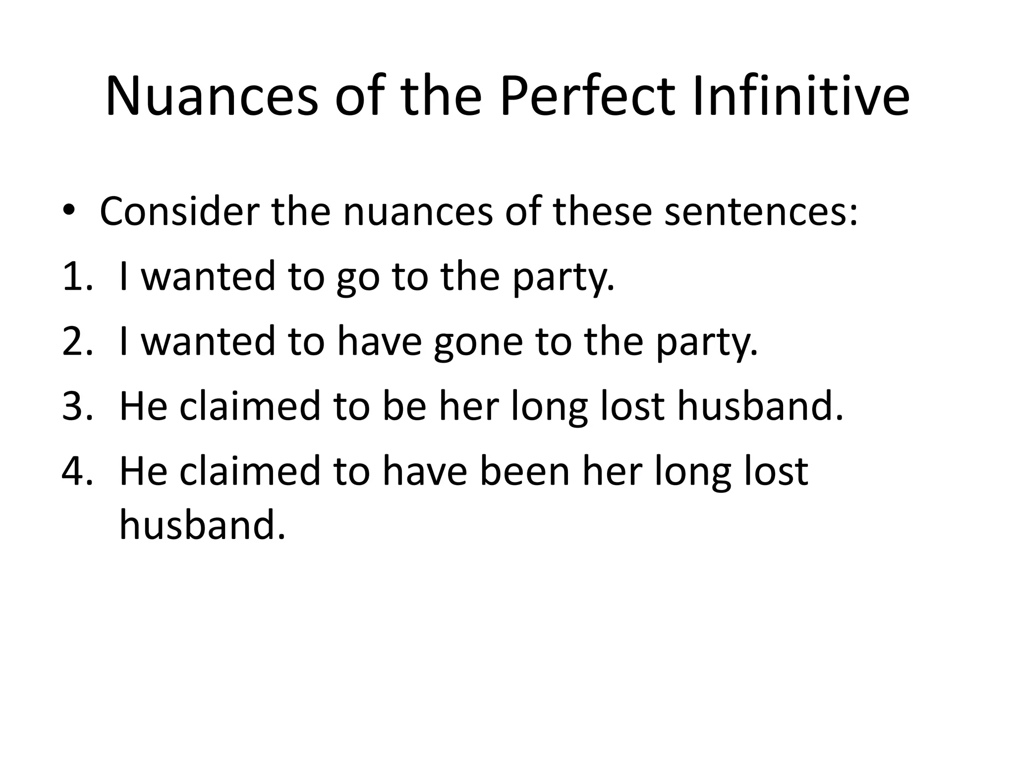 Nuances of the Perfect Infinitive
• Consider the nuances of these sentences:
1. I wanted to go to the party.
2. I wanted to have gone to the party.
3. He claimed to be her long lost husband.
4. He claimed to have been her long lost
   husband.
 