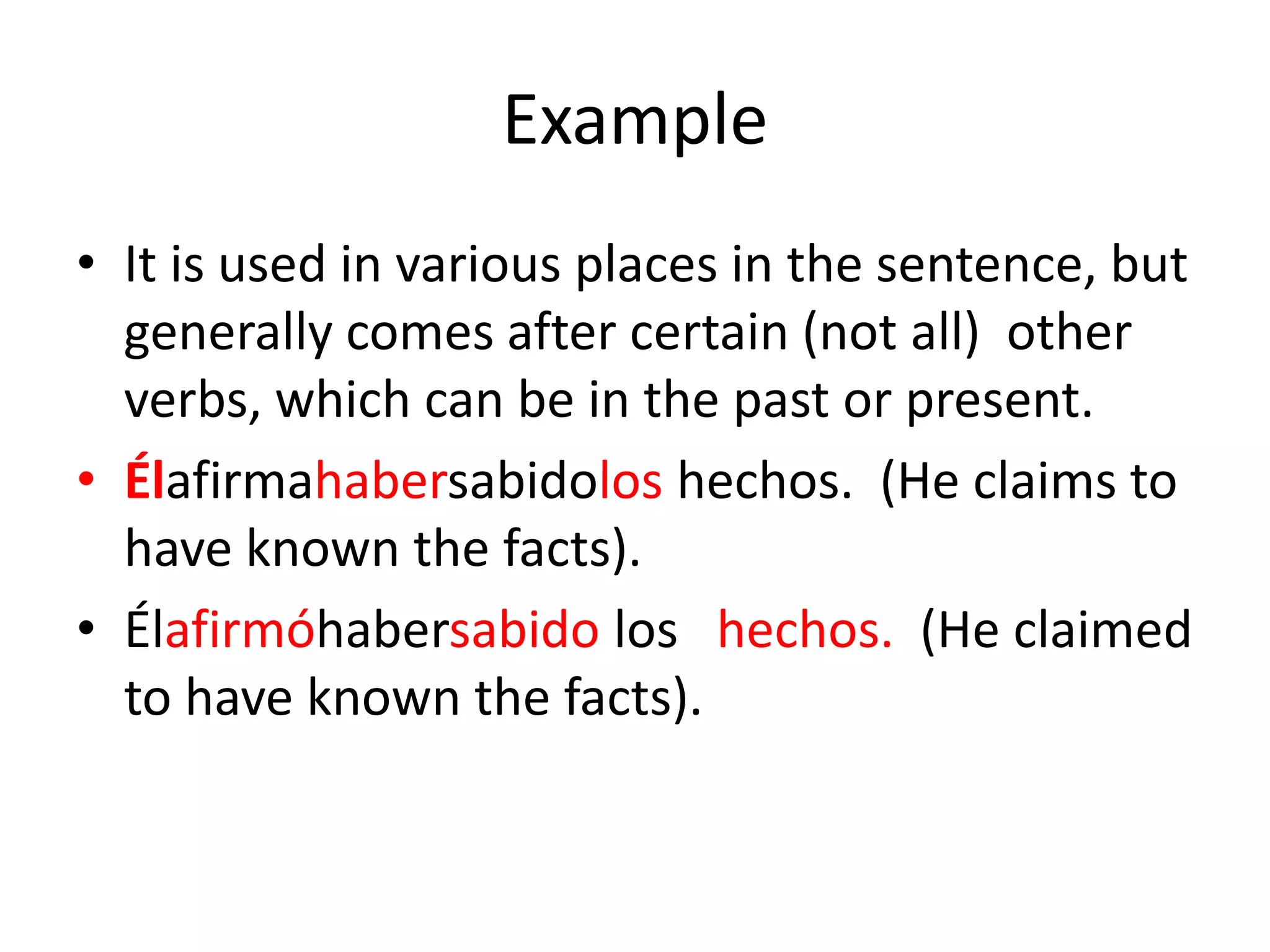 Example
• It is used in various places in the sentence, but
  generally comes after certain (not all) other
  verbs, which can be in the past or present.
• Élafirmahabersabidolos hechos. (He claims to
  have known the facts).
• Élafirmóhabersabido los hechos. (He claimed
  to have known the facts).
 
