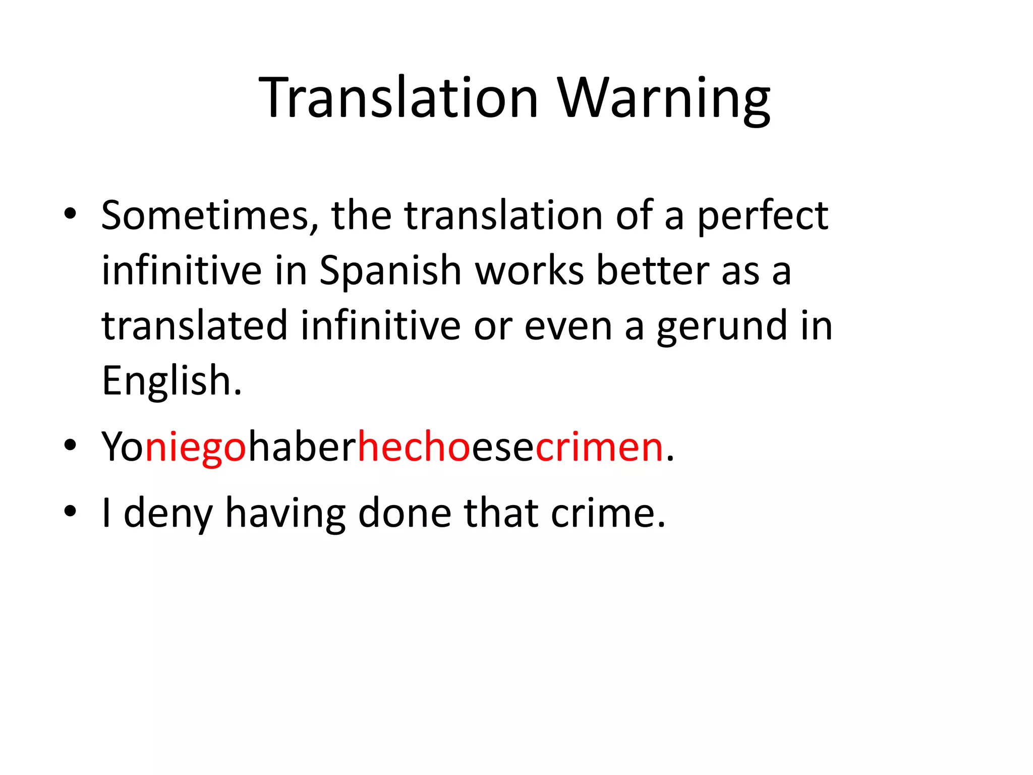 Translation Warning
• Sometimes, the translation of a perfect
  infinitive in Spanish works better as a
  translated infinitive or even a gerund in
  English.
• Yoniegohaberhechoesecrimen.
• I deny having done that crime.
 