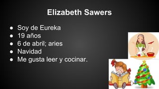 Elizabeth Sawers
●
●
●
●
●

Soy de Eureka
19 años
6 de abril; aries
Navidad
Me gusta leer y cocinar.

 