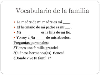 Vocabulario de la familia
 La madre de mi madre es mi ___ .
 El hermano de mi padre es mi __ .
 Mi ________ es la hija de mi tío.
 Yo soy el/la ____ de mis abuelos.
Preguntas personales:
¿Tienes una familia grande?
¿Cuántos hermanos(as) tienes?
¿Dónde vive tu familia?
 