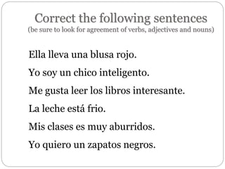 Correct the following sentences
(be sure to look for agreement of verbs, adjectives and nouns)
Ella lleva una blusa rojo.
Yo soy un chico inteligento.
Me gusta leer los libros interesante.
La leche está frio.
Mis clases es muy aburridos.
Yo quiero un zapatos negros.
 