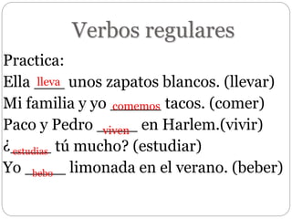 Verbos regulares
Practica:
Ella ___ unos zapatos blancos. (llevar)
Mi familia y yo _____ tacos. (comer)
Paco y Pedro ____ en Harlem.(vivir)
¿____ tú mucho? (estudiar)
Yo ____ limonada en el verano. (beber)
lleva
comemos
viven
estudias
bebo
 