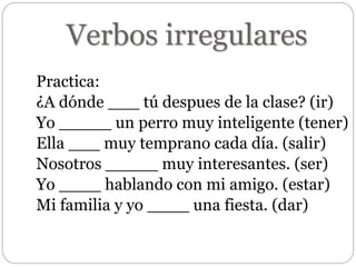 Verbos irregulares
Practica:
¿A dónde ___ tú despues de la clase? (ir)
Yo _____ un perro muy inteligente (tener)
Ella ___ muy temprano cada día. (salir)
Nosotros _____ muy interesantes. (ser)
Yo ____ hablando con mi amigo. (estar)
Mi familia y yo ____ una fiesta. (dar)
 