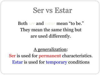 Ser vs Estar
Both ser and estar mean “to be.”
They mean the same thing but
are used differently.
A generalization:
Ser is used for permanent characteristics.
Estar is used for temporary conditions
 