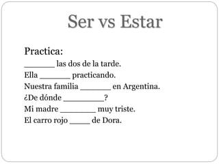 Ser vs Estar
Practica:
______ las dos de la tarde.
Ella ______ practicando.
Nuestra familia ______ en Argentina.
¿De dónde ________?
Mi madre _______ muy triste.
El carro rojo ____ de Dora.
 