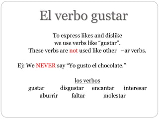 El verbo gustar
To express likes and dislike
we use verbs like “gustar”.
These verbs are not used like other –ar verbs.
Ej: We NEVER say “Yo gusto el chocolate.”
los verbos
gustar disgustar encantar interesar
aburrir faltar molestar
 