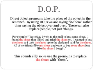 D.O.P.
Direct object pronouns take the place of the object in the
sentence. By using DOPs we are saying “it/them” rather
than saying the object over and over. These can also
replace people, not just ‘things’.
Por ejemplo: “Yesterday I went to the mall to buy some shoes. I
found the shoes that I liked and tried the shoes on. I wanted to buy
the shoes so I took the shoes up to the clerk and paid for the shoes.
All of my friends like my shoes and want to buy some shoes just
like the shoes I bought.”
This sounds silly so we use the pronouns to replace
the shoes with “them”.
 