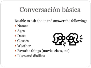 Conversación básica
Be able to ask about and answer the following:
 Names
 Ages
 Dates
 Classes
 Weather
 Favorite things (movie, class, etc)
 Likes and dislikes
 