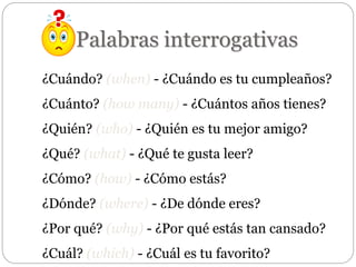 Palabras interrogativas
¿Cuándo? (when) - ¿Cuándo es tu cumpleaños?
¿Cuánto? (how many) - ¿Cuántos años tienes?
¿Quién? (who) - ¿Quién es tu mejor amigo?
¿Qué? (what) - ¿Qué te gusta leer?
¿Cómo? (how) - ¿Cómo estás?
¿Dónde? (where) - ¿De dónde eres?
¿Por qué? (why) - ¿Por qué estás tan cansado?
¿Cuál? (which) - ¿Cuál es tu favorito?
 