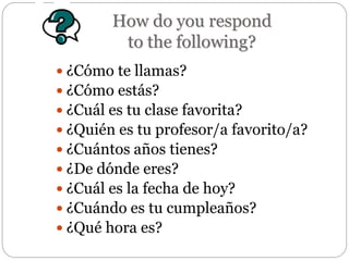 How do you respond
to the following?
 ¿Cómo te llamas?
 ¿Cómo estás?
 ¿Cuál es tu clase favorita?
 ¿Quién es tu profesor/a favorito/a?
 ¿Cuántos años tienes?
 ¿De dónde eres?
 ¿Cuál es la fecha de hoy?
 ¿Cuándo es tu cumpleaños?
 ¿Qué hora es?
 