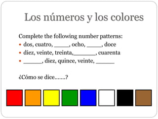 Los números y los colores
Complete the following number patterns:
 dos, cuatro, ____, ocho, ____, doce
 diez, veinte, treinta,______, cuarenta
 _____, diez, quince, veinte, _____
¿Cómo se dice…….?
 