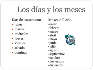 Los días y los meses
Días de las semana:
 lunes
 martes
 miércoles
 jueves
 Viernes
 sábado
 domingo
Meses del año:
•enero
•febrero
•marzo
•abril
•mayo
•junio
•julio
•agosto
•septiembre
•octubre
•noviembre
•diciembre
 
