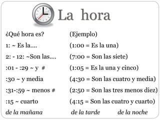 La hora
¿Qué hora es? (Ejemplo)
1: ~ Es la…. (1:00 = Es la una)
2: - 12: ~Son las…. (7:00 = Son las siete)
:01 - :29 ~ y # (1:05 = Es la una y cinco)
:30 ~ y media (4:30 = Son las cuatro y media)
:31-:59 ~ menos # (2:50 = Son las tres menos diez)
:15 ~ cuarto (4:15 = Son las cuatro y cuarto)
de la mañana de la tarde de la noche
 