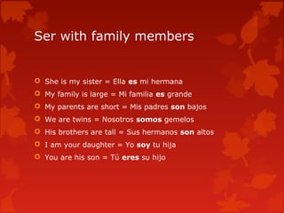 Ser with family members
 She is my sister = Ella es mi hermana
 My family is large = Mi familia es grande
 My parents are short = Mis padres son bajos
 We are twins = Nosotros somos gemelos
 His brothers are tall = Sus hermanos son altos
 I am your daughter = Yo soy tu hija
 You are his son = Tú eres su hijo
 