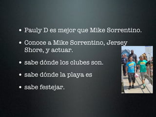 • Pauly D es mejor que Mike Sorrentino.
• Conoce a Mike Sorrentino, Jersey
  Shore, y actuar.

• sabe dónde los clubes son.
• sabe dónde la playa es
• sabe festejar.
 