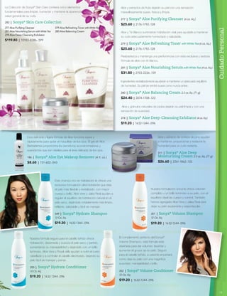 CuidadoPersonal
La Colección de Sonya®
Skin Care contiene cinco elementos
fundamentales para limpiar, humectar y mantener la apariencia y
salud general de su cutis.
Aloe y extractos de fruta dejarán su piel con una sensación
maravillosamente suave, fresca y limpia.
277 | Sonya®
Aloe Purifying Cleanser (6 oz. líq.)
$25.60 | 2176-1792-.128
Aloe y Té Blanco suministran hidratación vital para ayudarle a mantener
su cutis adecuadamente humectado y saludable.
279 | Sonya®
Aloe Refreshing Toner with White Tea (6 oz. líq.)
$25.60 | 2176-1792-.128
Ingredientes revitalizadores le ayudarán a mantener un adecuado equilibrio
de humedad. Su piel se sentirá suave como nunca antes.
280 | Sonya®
Aloe Balancing Cream 2.5 oz. líq. (71 g)
$24.40 | 2074-1708-.122
Aloe y gránulos naturales de jojoba dejarán su piel limpia y con una
sensación de suavidad.
278 | Sonya®
Aloe Deep-Cleansing Exfoliator (4 oz. líq.)
$19.20 | 1632-1344-.096
Reabastezca y mantenga una piel luminosa con esta exclusiva y sedosa
fórmula de aloe con té blanco.
281 | Sonya®
Aloe Nourishing Serum with White Tea (4 oz. líq.)
$31.80 | 2703-2226-.159
Aloe y extracto de corteza de pino ayudan
a mantener, proporcionar y restaurar la
humedad para un cutis radiante.
311 | Sonya®
Aloe Deep
Moisturizing Cream 2.5 oz. líq. (71 g)
$26.60 | 2261-1862-.133
nuestra formulación única le ofrece volumen
completo y un brillo luminoso a su pelo, con el
equilibrio ideal de cuerpo y control. También
hemos agregado Aloe Vera y Jalea Real para
dejar su pelo exuberante y espectacular.
351 | Sonya®
Volume Shampoo
12 Oz. líq.
$19.20 | 1632-1344-.096
El complemento perfecto del Sonya®
Volume Shampoo, esta fórmula está
diseñada para dar volumen, levantar y
aumentar el grosor de su pelo. Seguro
para el cabello teñido, a usted le encantará
como deja su pelo con una magnífica
suavidad, manejabilidad y brillo.
352 | Sonya®
Volume Conditioner
12 Oz. líq.
$19.20 | 1632-1344-.096
Este champú rico en hidratación le ofrece una
exclusiva formulación ultra-hidratante que deja
el pelo más flexible y revitalizado, con mayor
cuerpo y brillo. Aloe Vera y Jalea Real ayudan a
regular el equilibrio de hidratación natural en el
pelo seco, dejándolo notablemente más limpio,
brillante, saludable y fácil de manejar.
349 | Sonya®
Hydrate Shampoo
12 Oz. líq.
$19.20 | 1632-1344-.096
nuestra fórmula segura para el cabello teñido ofrece
hidratación, desenreda y suaviza el pelo seco y partido,
aumentando su manejabilidad y dejándolo con un brillo
luminoso. Aloe Vera y Royal Jelly ayudan a nutrir el cuero
cabelludo y a controlar el cabello electrizado, dejando su
pelo fácil de manejar y peinar.
350 | Sonya®
Hydrate Conditioner
12 Oz. líq.
$19.20 | 1632-1344-.096
282 | Sonya®
Skin Care Collection
277 aloe purifying Cleanser 279 aloe refreshing toner withWhiteTea
281 aloe Nourishing Serum withWhiteTea 280 aloe Balancing Cream
278 aloe Deep-Cleansing exfoliator
$119.80 | 10183-8386-.599
Esta delicada y ligera fórmula de áloe funciona suave y
rápidamente para quitar el maquillaje de los ojos. El gel de Aloe
Barbadensis proporciona los beneficios acondicionadores y
suavizantes que son ideales para el área delicada de los ojos.
186 | Sonya®
Aloe Eye Makeup Remover (4 fl. oz.)
$8.60 | 731-602-.043
15
 