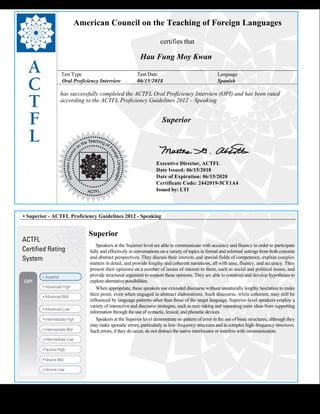 
American Council on the Teaching of Foreign Languages
certifies that
Hau Fung Moy Kwan
Test Type Test Date Language
Oral Proficiency Interview 06/15/2018 Spanish
has successfully completed the ACTFL Oral Proficiency Interview (OPI) and has been rated
according to the ACTFL Proficiency Guidelines 2012 – Speaking
  
Superior
    
Executive Director, ACTFL
Date Issued: 06/15/2018
Date of Expiration: 06/15/2020
Certificate Code: 2442019-5CF1A4
Issued by: LTI
 
 
 
• Superior - ACTFL Proficiency Guidelines 2012 - Speaking
Superior
     Speakers at the Superior level are able to communicate with accuracy and fluency in order to participate 
fully and effectively in conversations on a variety of topics in formal and informal settings from both concrete
and abstract perspectives. They discuss their interests and special fields of competence, explain complex
matters in detail, and provide lengthy and coherent narrations, all with ease, fluency, and accuracy. They
present their opinions on a number of issues of interest to them, such as social and political issues, and
provide structured argument to support these opinions. They are able to construct and develop hypotheses to
explore alternative possibilities.
     When appropriate, these speakers use extended discourse without unnaturally lengthy hesitation to make 
their point, even when engaged in abstract elaborations. Such discourse, while coherent, may still be
influenced by language patterns other than those of the target language. Superior-level speakers employ a
variety of interactive and discourse strategies, such as turn-taking and separating main ideas from supporting
information through the use of syntactic, lexical, and phonetic devices.
     Speakers at the Superior level demonstrate no pattern of error in the use of basic structures, although they 
may make sporadic errors, particularly in low-frequency structures and in complex high-frequency structures.
Such errors, if they do occur, do not distract the native interlocutor or interfere with communication.
 
 