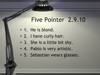 Five Pointer  2.9.10 1.  He is blond.  2.  I have curly hair.  3.  She is a little bit shy.  4.  Pablo is very artistic.  5.  Sebastian wears glasses. 