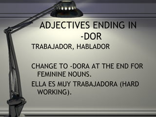 ADJECTIVES ENDING IN  -DOR TRABAJADOR, HABLADOR  CHANGE TO -DORA AT THE END FOR FEMININE NOUNS. ELLA ES MUY TRABAJADORA (HARD WORKING). 