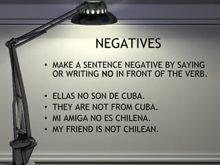 NEGATIVES MAKE A SENTENCE NEGATIVE BY SAYING OR WRITING  NO  IN FRONT OF THE VERB.  ELLAS NO SON DE CUBA. THEY ARE NOT FROM CUBA. MI AMIGA NO ES CHILENA. MY FRIEND IS NOT CHILEAN. 