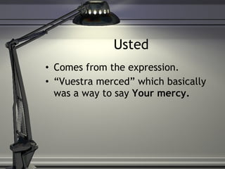 Usted Comes from the expression.  “ Vuestra merced” which basically was a way to say  Your mercy. 