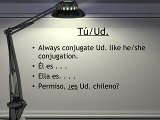 T ú/Ud. Always conjugate Ud. like he/she conjugation. Él es . . .  Ella es. . . . Permiso, ¿ es  Ud. chileno?  