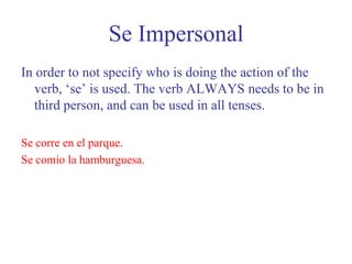 Se ImpersonalIn order to not specify who is doing the action of the verb, ‘se’ is used. The verb ALWAYS needs to be in third person, and can be used in all tenses. Se corre en el parque. Se comío la hamburguesa.