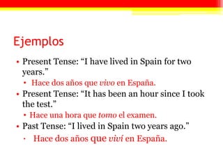 EjemplosPresent Tense: “I have lived in Spain for two years.”Hace dos años que vivo en España. Present Tense: “It has been an hour since I took the test.”Hace una hora que tomo el examen.Past Tense: “I lived in Spain two years ago.”Hace dos años queviví en España.