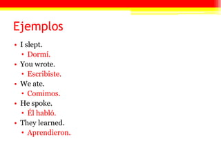 EjemplosI slept. Dormí.You wrote. Escribiste.We ate. Comimos.He spoke. Él habló.They learned.Aprendieron.Preterite Trigger WordsThese words signal an upcoming preterite tense verb:Ayer (yesterday)Anteayer (day before yesterday)A las *ocho* (at *eight* o’clock)El *miércoles* (on *Wednesday*)El día anterior (the day before)El *lunes* pasado (last *Monday*)El *fin de semana* (last *weekend*)Ayer por la mañana (yesterday morning)El otro día (the other day)Una vez (one time/once)Esta *tarde* (this afternoon)Entonces (then)Desde el primer momento (from the first moment)Durante *dos siglos* (during *two centuries*)En ese momento (in that moment/then)Hace *dos días* que (*two days* ago)See “Hacer Expressions.”