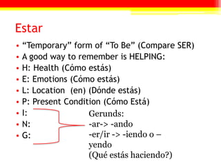 Estar“Temporary” form of “To Be” (Compare SER)A good way to remember is HELPING:H: Health (Cómo estás)E: Emotions (Cómo estás)L: Location  (en) (Dónde estás)P: Present Condition (Cómo Está)I:N:G:Gerunds:-ar-> -ando-er/ir -> -iendo o –yendo(Qué estás haciendo?)