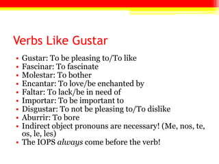 Verbs Like GustarGustar: To be pleasing to/To likeFascinar: To fascinateMolestar: To botherEncantar: To love/be enchanted byFaltar: To lack/be in need ofImportar: To be important toDisgustar: To not be pleasing to/To dislikeAburrir: To boreIndirect object pronouns are necessary! (Me, nos, te, os, le, les)The IOPS always come before the verb!