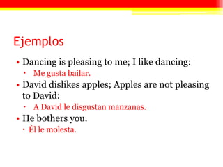 EjemplosDancing is pleasing to me; I like dancing:Me gusta bailar.David dislikes apples; Apples are not pleasing to David: A David le disgustan manzanas.He bothers you.Él le molesta.