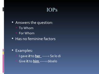 IOPs Answers the question: To Whom For Whom Has no feminine factors Examples: I gave   it   to  her  -----›   Se lo di Give  it  to  him  -----› déselo 