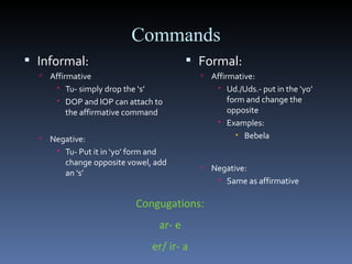Commands Informal: Affirmative Tu- simply drop the ‘s’ DOP and IOP can attach to the affirmative command Negative: Tu- Put it in ‘yo’ form and change opposite vowel, add an ‘s’ Formal: Affirmative: Ud./Uds.- put in the ‘yo’ form and change the opposite  Examples: Bebela Negative: Same as affirmative Congugations: ar- e er/ ir- a 