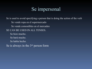 Se impersonal Se is used to avoid specifying a person that is doing the action of the verb Se vende ropa en el supermercado Se vende comostibles en el mercadeo SE CAN BE USED IN ALL TENSES. Se hizo mucho. Se hará mucho. Se había hecho. Se is always in the 3 rd  person form 