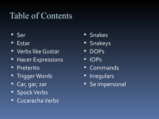 Table of Contents Ser Estar Verbs like Gustar Hacer Expressions Preterito  Trigger Words Car, gar, zar Spock Verbs Cucaracha Verbs Snakes Snakeys DOPs IOPs Commands Irregulars Se impersonal 