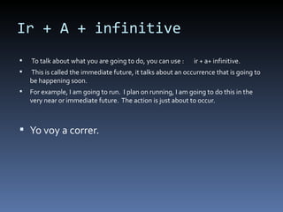 Ir + A + infinitive To talk about what you are going to do, you can use :  ir + a+ infinitive. This is called the immediate future, it talks about an occurrence that is going to be happening soon.  For example, I am going to run.  I plan on running, I am going to do this in the very near or immediate future.  The action is just about to occur. Yo voy a correr.  