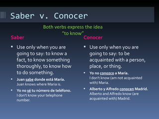 Saber v. Conocer Saber Conocer Use only when you are going to say: to know a fact, to know something thoroughly, to know how to do something. Juan  sabe  donde está María. Juan knows where Maria is. Yo no  sé  tu número de teléfono. I don't know your telephone number. Use only when you are going to say: to be acquainted with a person, place, or thing. Yo no  conozco  a María. I don't know (am not acquainted with) Maria. Alberto y Alfredo  conocen  Madrid. Alberto and Alfredo know (are acquainted with) Madrid. Both verbs express the idea “to know” 