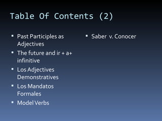 Table Of Contents (2) Past Participles as Adjectives The future and ir + a+ infinitive Los Adjectives Demonstratives Los Mandatos Formales Model Verbs Saber  v. Conocer 