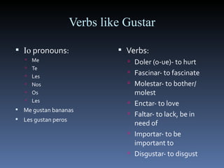 Verbs like Gustar Io  pronouns: Me Te Les Nos Os Les Me gustan bananas Les gustan peros Verbs: Doler (o-ue)- to hurt Fascinar- to fascinate Molestar- to bother/ molest Enctar- to love Faltar- to lack, be in need of Importar- to be important to Disgustar- to disgust 