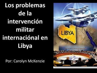 Los problemas
      de la
  intervención
     militar
internaciónal en
      Libya

 Por: Carolyn McKenzie
 