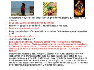• Aveces tiene muy calor y es difícil trabajar, pero no me gustaría que fuera de otra
manera.
• Si, yo veo. Cuántas personas hay en tu familia?
• Hay cuatro personas en mi familia. Yo, mi esposa, y mis hijos.
• ?Cuantos años tienen tus hijos?
• Jorge tiene diecisiete años y Juan tiene diez años. Yo tengo cuarenta y cinco años,
y tu?
• Yo tengo veinticinco años.
• ?Como son tu esposa y tu?
• Somos comico y Atletico. Nos gusta comer en los restaurantes y montar los
bicicletas en el parque. Vivimos en las afueras en una cabaña cerca de los arboles.
Cazamos y pescamos mucho. Tratamos de mantenerse saludable. Comemos las
verduras y las frutas y hacemos muchos ejercicios en juntos. ?Como es tu
familia?
• Mi familia es Moreno y alto. Nos gusta cocinar. Casi nunca estamos enfermo.
Trabajamos en la granja en juntos cada dia. Nos gusta neustro estilo de vida
porque es simple y previsible. La familia es muy importante a nosotros porque es
todos que tenemos. No tenemos mucho tecnología, pero tenemos los telefonos
celulares. No necesitamos no mas. Tratamos ayudar la tierra en todas las maneras
que podemos, nosotros reciclamos y muchos otras cosas.
 