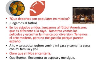 • ?Que deportes son populares en mexico?
• Juegamos al fútbol.
• En los estados unidos, juegamos al fútbol Americano:
que es diferente a la tuyo. Nosotros vemos las
peliculas y escuchar la musica por diversion. Tenemos
el arte modern, pero no me gustalo porque parece
extraño.
• A tu y tu esposa, quiren venir a mi casa y comer la cena
con mi familia y yo?
• Claro que si! Nos encantaría.
• Que Bueno. Encuentra tu esposa y me sigue.
 