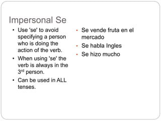 Impersonal Se
• Se vende fruta en el
mercado
• Se habla Ingles
• Se hizo mucho
• Use 'se' to avoid
specifying a person
who is doing the
action of the verb.
• When using 'se' the
verb is always in the
3rd person.
• Can be used in ALL
tenses.
 