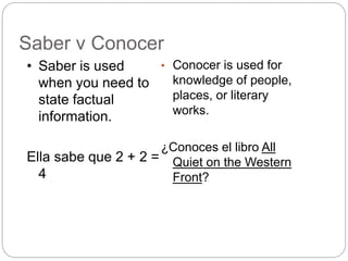 Saber v Conocer
• Conocer is used for
knowledge of people,
places, or literary
works.
¿Conoces el libro All
Quiet on the Western
Front?
• Saber is used
when you need to
state factual
information.
Ella sabe que 2 + 2 =
4
 