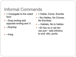 Informal Commands
 + Conjugate to the usted
form
 - Drop ending add
opposite ending and 's'
 --Dop/Iop
 --Irreg
 + Habla, Come, Escribe
 - No Hables, No Comas,
No Escribas
 -- Hablalo, No lo hables
 --Di has ve sé sal ten
ven pon * add infinitive
to end: dílo, ponla
 